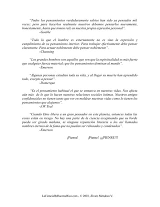 “Todos los pensamientos verdaderamente sabios han sido ya pensados mil
veces; pero para hacerlos realmente nuestros debemos pensarlos nuevamente,
honestamente, hasta que tomen raíz en nuestra propia expresión personal”.
           -Goethe

     “Todo lo que el hombre es externamente no es sino la expresión y
cumplimiento de su pensamiento interior. Para trabajar efectivamente debe pensar
claramente. Para actuar noblemente debe pensar noblemente”.
            -Channing

     “Los grandes hombres son aquellos que ven que la espiritualidad es más fuerte
que cualquier fuerza material; que los pensamientos dominan al mundo”.
            -Emerson

     “Algunas personas estudian toda su vida, y al llegar su muerte han aprendido
todo, excepto a pensar”.
            -Domerque

      “Es el pensamiento habitual el que se enmarca en nuestras vidas. Nos afecta
aún más de lo que lo hacen nuestras relaciones sociales íntimas. Nuestros amigos
confidenciales no tienen tanto que ver en moldear nuestras vidas como lo tienen los
pensamientos que alojamos”.
             -J.W.Teal

     “Cuando Dios libera a un gran pensador en este planeta, entonces todas las
cosas están en riesgo. No hay una parte de la ciencia exceptuando que su borde
pueda ser girado mañana, ni ninguna reputación literaria o los así llamados
nombres eternos de la fama que no puedan ser rehusados y condenados”.
            -Emerson

                                 ¡Piense!       ¡Piense! ¡¡¡PIENSE!!!




              LaCienciaDeHacerseRico.com - © 2003, Álvaro Mendoza V.
 