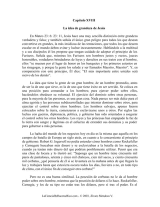Capítulo XVIII

                              La idea de grandeza de Jesús

      En Mateo 23: 6: 23: 11, Jesús hace una muy sencilla distinción entre grandeza
verdadera y falsa; y también señala el único gran peligro para todos los que desean
convertirse en grandes, la más insidiosa de las tentaciones, que todos los que deseen
escalar en el mundo deben evitar y luchar incesantemente. Hablándole a la multitud
y a sus discípulos él les propone que tengan cuidado de adoptar el principio de los
Fariseos. Señala que, mientras los Fariseos son hombres justos y rectos, jueces
honorables, verdaderos brindadores de leyes y derechos en sus tratos con el hombre,
ellos “se mueren por el lugar de honor en los banquetes y los primeros asientos en
las sinagogas, y porque la gente los salude y ser llamados Maestro, Maestro”. Y, en
comparación con este principio, Él dice: “El más importante entre ustedes será
siervo de los demás”.

       La idea que tiene la gente de un gran hombre, de un hombre promedio, antes
de ser la de uno que sirve, es la de uno que tiene éxito en ser servido. Se coloca en
una posición para comandar a los hombres; para ejercer poder sobre ellos,
haciéndolos obedecer su voluntad. El ejercicio del dominio sobre otras personas,
para la mayoría de las personas, es una gran cosa. Nada parece ser más dulce para el
alma egoísta y las personas subdesarrolladas que intentar dominar sobre otros, para
ejercitar el control sobre otros hombres. Los hombres salvajes, apenas fueron
colocados sobre la tierra, comenzaron a esclavizarse unos a otros. Por siglos las
luchas con guerras, diplomacia, política, y gobierno han sido orientados a asegurar
el control sobre los otros hombres. Los reyes y las princesas han empapado la faz de
la tierra con sangre y lágrimas en el esfuerzo de extender sus dominios y su poder
para gobernar a más personas.

      La lucha del mundo de los negocios hoy en día es la misma que aquella en los
campos de batalla de Europa un siglo atrás, en cuanto a lo concerniente al principio
de gobierno. Robert G. Ingersoll no podía entender cómo hombres como Rockefeller
y Carneguie buscaban más dinero y se esclavizaban a la batalla de los negocios,
cuando ya tenían más dinero del que podrían posiblemente utilizar. Pensó que era
una clase de locura y lo ilustró así: “Suponga que un hombre tiene cincuenta mil
pares de pantalones, setenta y cinco mil chalecos, cien mil sacos, y ciento cincuenta
mil corbatas, ¿qué pensaría de él si se levantara en la mañana antes de que llegara la
luz y trabajara hasta que estuviera oscuro todos los días, lloviera o no, en todo tipo
de clima, con el único fin de conseguir otra corbata?”

     Pero no es una buena similitud. La posesión de corbatas no le da al hombre
poder sobre otro hombre, mientras que la posesión de dólares sí lo hace. Rockefeller,
Carnegie, y los de su tipo no están tras los dólares, pero sí tras el poder. Es el


              LaCienciaDeHacerseRico.com - © 2003, Álvaro Mendoza V.
 