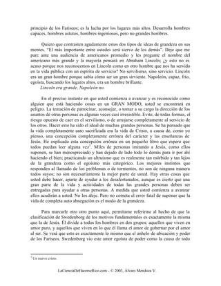 principio de los Fariseos; es la lucha por los lugares más altos. Desarrolla hombres
capaces, hombres astutos, hombres ingeniosos, pero no grandes hombres.

      Quiero que contrasten agudamente estos dos tipos de ideas de grandeza en sus
mentes. “El más importante entre ustedes será siervo de los demás”. Deje que me
pare ante una audiencia de americanos promedio y les pregunte el nombre del
americano más grande y la mayoría pensará en Abraham Lincoln; ¿y esto no es
acaso porque nos reconocemos en Lincoln como en otro hombre que nos ha servido
en la vida pública con un espíritu de servicio? No servilismo, sino servicio. Lincoln
era un gran hombre porque sabía cómo ser un gran sirviente. Napoleón, capaz, frío,
egoísta, buscando los lugares altos, era un hombre brillante.
     Lincoln era grande, Napoleón no.

      En el preciso instante en que usted comienza a avanzar y es reconocido como
alguien que está haciendo cosas en un GRAN MODO, usted se encontrará en
peligro. La tentación de patrocinar, aconsejar, o tomar a su cargo la dirección de los
asuntos de otras personas es algunas veces casi irresistible. Evite, de todas formas, el
riesgo opuesto de caer en el servilismo, o de arrojarse completamente al servicio de
los otros. Hacer esto ha sido el ideal de muchas grandes personas. Se ha pensado que
la vida completamente auto sacrificada era la vida de Cristo, a causa de, como yo
pienso, una concepción completamente errónea del carácter y las enseñanzas de
Jesús. He explicado esta concepción errónea en un pequeño libro que espero que
todos puedan leer alguna vez1. Miles de personas imitando a Jesús, como ellos
suponen, se han menospreciado y han dejado de lado todo lo demás para ir por ahí
haciendo el bien; practicando un altruismo que es realmente tan mórbido y tan lejos
de la grandeza como el egoísmo más categórico. Los mejores instintos que
responden al llamado de los problemas o de tormentos, no son de ninguna manera
todos suyos; no son necesariamente la mejor parte de usted. Hay otras cosas que
usted debe hacer, aparte de ayudar a los desafortunados, aunque es cierto que una
gran parte de la vida y actividades de todas las grandes personas deben ser
entregadas para ayudar a otras personas. A medida que usted comienza a avanzar
ellos acudirán a usted. No los aleje. Pero no cometa el error fatal de suponer que la
vida de completa auto abnegación es el modo de la grandeza.

       Para marcarle otro otro punto aquí, permítame referirme al hecho de que la
clasificación de Swedenborg de los motivos fundamentales es exactamente la misma
que la de Jesús. Él divide a todos los hombres en dos grupos: aquellos que viven en
amor puro, y aquellos que viven en lo que él llama el amor de gobernar por el amor
al ser. Se verá que esto es exactamente lo mismo que el anhelo de ubicación y poder
de los Fariseos. Swedenborg vio este amor egoísta de poder como la causa de todo


1
    Un nuevo cristo.


                       LaCienciaDeHacerseRico.com - © 2003, Álvaro Mendoza V.
 
