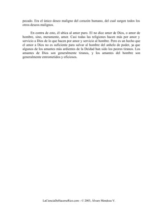 pecado. Era el único deseo maligno del corazón humano, del cual surgen todos los
otros deseos malignos.

      En contra de esto, él ubica al amor puro. El no dice amor de Dios, o amor de
hombre, sino, meramente, amor. Casi todas las religiones hacen más por amor y
servicio a Dios de lo que hacen por amor y servicio al hombre. Pero es un hecho que
el amor a Dios no es suficiente para salvar al hombre del anhelo de poder, ya que
algunos de los amantes más ardientes de la Deidad han sido los peores tiranos. Los
amantes de Dios son generalmente tiranos, y los amantes del hombre son
generalmente entrometidos y oficiosos.




              LaCienciaDeHacerseRico.com - © 2003, Álvaro Mendoza V.
 