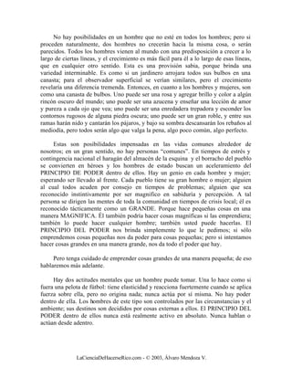 No hay posibilidades en un hombre que no esté en todos los hombres; pero si
proceden naturalmente, dos hombres no crecerán hacia la misma cosa, o serán
parecidos. Todos los hombres vienen al mundo con una predisposición a crecer a lo
largo de ciertas líneas, y el crecimiento es más fácil para él a lo largo de esas líneas,
que en cualquier otro sentido. Esta es una provisión sabia, porque brinda una
variedad interminable. Es como si un jardinero arrojara todos sus bulbos en una
canasta; para el observador superficial se verían similares, pero el crecimiento
revelaría una diferencia tremenda. Entonces, en cuanto a los hombres y mujeres, son
como una canasta de bulbos. Uno puede ser una rosa y agregar brillo y color a algún
rincón oscuro del mundo; uno puede ser una azucena y enseñar una lección de amor
y pureza a cada ojo que vea; uno puede ser una enredadera trepadora y esconder los
contornos rugosos de alguna piedra oscura; uno puede ser un gran roble, y entre sus
ramas harán nido y cantarán los pájaros, y bajo su sombra descansarán los rebaños al
mediodía, pero todos serán algo que valga la pena, algo poco común, algo perfecto.

     Estas son posibilidades impensadas en las vidas comunes alrededor de
nosotros; en un gran sentido, no hay personas “comunes”. En tiempos de estrés y
contingencia nacional el haragán del almacén de la esquina y el borracho del pueblo
se convierten en héroes y los hombres de estado buscan un aceleramiento del
PRINCIPIO DE PODER dentro de ellos. Hay un genio en cada hombre y mujer;
esperando ser llevado al frente. Cada pueblo tiene su gran hombre o mujer; alguien
al cual todos acuden por consejo en tiempos de problemas; alguien que sea
reconocido instintivamente por ser magnifico en sabiduría y percepción. A tal
persona se dirigen las mentes de toda la comunidad en tiempos de crisis local; él es
reconocido tácticamente como un GRANDE. Porque hace pequeñas cosas en una
manera MAGNIFICA. Él también podría hacer cosas magníficas si las emprendiera;
también lo puede hacer cualquier hombre; también usted puede hacerlas. El
PRINCIPIO DEL PODER nos brinda simplemente lo que le pedimos; si sólo
emprendemos cosas pequeñas nos da poder para cosas pequeñas; pero si intentamos
hacer cosas grandes en una manera grande, nos da todo el poder que hay.

     Pero tenga cuidado de emprender cosas grandes de una manera pequeña; de eso
hablaremos más adelante.

     Hay dos actitudes mentales que un hombre puede tomar. Una lo hace como si
fuera una pelota de fútbol: tiene elasticidad y reacciona fuertemente cuando se aplica
fuerza sobre ella, pero no origina nada; nunca actúa por sí misma. No hay poder
dentro de ella. Los hombres de este tipo son controlados por las circunstancias y el
ambiente; sus destinos son decididos por cosas externas a ellos. El PRINCIPIO DEL
PODER dentro de ellos nunca está realmente activo en absoluto. Nunca hablan o
actúan desde adentro.




               LaCienciaDeHacerseRico.com - © 2003, Álvaro Mendoza V.
 