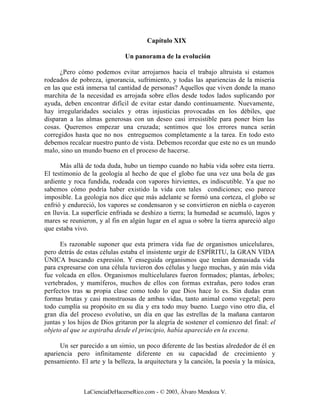 Capítulo XIX

                              Un panorama de la evolución

      ¿Pero cómo podemos evitar arrojarnos hacia el trabajo altruista si estamos
rodeados de pobreza, ignorancia, sufrimiento, y todas las apariencias de la miseria
en las que está inmersa tal cantidad de personas? Aquellos que viven donde la mano
marchita de la necesidad es arrojada sobre ellos desde todos lados suplicando por
ayuda, deben encontrar difícil de evitar estar dando continuamente. Nuevamente,
hay irregularidades sociales y otras injusticias provocadas en los débiles, que
disparan a las almas generosas con un deseo casi irresistible para poner bien las
cosas. Queremos empezar una cruzada; sentimos que los errores nunca serán
corregidos hasta que no nos entreguemos completamente a la tarea. En todo esto
debemos recalcar nuestro punto de vista. Debemos recordar que este no es un mundo
malo, sino un mundo bueno en el proceso de hacerse.

      Más allá de toda duda, hubo un tiempo cuando no había vida sobre esta tierra.
El testimonio de la geología al hecho de que el globo fue una vez una bola de gas
ardiente y roca fundida, rodeada con vapores hirvientes, es indiscutible. Ya que no
sabemos cómo podría haber existido la vida con tales condiciones; eso parece
imposible. La geología nos dice que más adelante se formó una corteza, el globo se
enfrió y endureció, los vapores se condensaron y se convirtieron en niebla o cayeron
en lluvia. La superficie enfriada se deshizo a tierra; la humedad se acumuló, lagos y
mares se reunieron, y al fin en algún lugar en el agua o sobre la tierra apareció algo
que estaba vivo.

      Es razonable suponer que esta primera vida fue de organismos unicelulares,
pero detrás de estas células estaba el insistente urgir de ESPÍRITU, la GRAN VIDA
ÚNICA buscando expresión. Y enseguida organismos que tenían demasiada vida
para expresarse con una célula tuvieron dos células y luego muchas, y aún más vida
fue volcada en ellos. Organismos multicelulares fueron formados; plantas, árboles;
vertebrados, y mamíferos, muchos de ellos con formas extrañas, pero todos eran
perfectos tras su propia clase como todo lo que Dios hace lo es. Sin dudas eran
formas brutas y casi monstruosas de ambas vidas, tanto animal como vegetal; pero
todo cumplía su propósito en su día y era todo muy bueno. Luego vino otro día, el
gran día del proceso evolutivo, un día en que las estrellas de la mañana cantaron
juntas y los hijos de Dios gritaron por la alegría de sostener el comienzo del final: el
objeto al que se aspiraba desde el principio, había aparecido en la escena.

      Un ser parecido a un simio, un poco diferente de las bestias alrededor de él en
apariencia pero infinitamente diferente en su capacidad de crecimiento y
pensamiento. El arte y la belleza, la arquitectura y la canción, la poesía y la música,



               LaCienciaDeHacerseRico.com - © 2003, Álvaro Mendoza V.
 