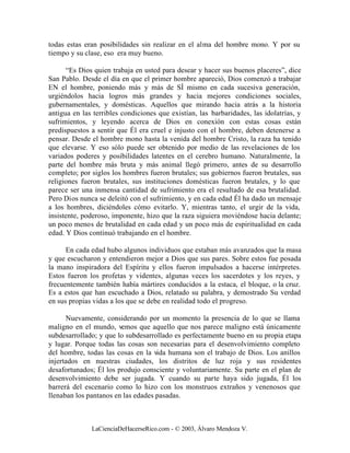 todas estas eran posibilidades sin realizar en el alma del hombre mono. Y por su
tiempo y su clase, eso era muy bueno.

      “Es Dios quien trabaja en usted para desear y hacer sus buenos placeres”, dice
San Pablo. Desde el día en que el primer hombre apareció, Dios comenzó a trabajar
EN el hombre, poniendo más y más de SÍ mismo en cada sucesiva generación,
urgiéndolos hacia logros más grandes y hacia mejores condiciones sociales,
gubernamentales, y domésticas. Aquellos que mirando hacia atrás a la historia
antigua en las terribles condiciones que existían, las barbaridades, las idolatrías, y
sufrimientos, y leyendo acerca de Dios en conexión con estas cosas están
predispuestos a sentir que Él era cruel e injusto con el hombre, deben detenerse a
pensar. Desde el hombre mono hasta la venida del hombre Cristo, la raza ha tenido
que elevarse. Y eso sólo puede ser obtenido por medio de las revelaciones de los
variados poderes y posibilidades latentes en el cerebro humano. Naturalmente, la
parte del hombre más bruta y más animal llegó primero, antes de su desarrollo
completo; por siglos los hombres fueron brutales; sus gobiernos fueron brutales, sus
religiones fueron brutales, sus instituciones domésticas fueron brutales, y lo que
parece ser una inmensa cantidad de sufrimiento era el resultado de esa brutalidad.
Pero Dios nunca se deleitó con el sufrimiento, y en cada edad Él ha dado un mensaje
a los hombres, diciéndoles cómo evitarlo. Y, mientras tanto, el urgir de la vida,
insistente, poderoso, imponente, hizo que la raza siguiera moviéndose hacia delante;
un poco menos de brutalidad en cada edad y un poco más de espiritualidad en cada
edad. Y Dios continuó trabajando en el hombre.

      En cada edad hubo algunos individuos que estaban más avanzados que la masa
y que escucharon y entendieron mejor a Dios que sus pares. Sobre estos fue posada
la mano inspiradora del Espíritu y ellos fueron impulsados a hacerse intérpretes.
Estos fueron los profetas y videntes, algunas veces los sacerdotes y los reyes, y
frecuentemente también había mártires conducidos a la estaca, el bloque, o la cruz.
Es a estos que han escuchado a Dios, relatado su palabra, y demostrado Su verdad
en sus propias vidas a los que se debe en realidad todo el progreso.

      Nuevamente, considerando por un momento la presencia de lo que se llama
maligno en el mundo, vemos que aquello que nos parece maligno está únicamente
subdesarrollado; y que lo subdesarrollado es perfectamente bueno en su propia etapa
y lugar. Porque todas las cosas son necesarias para el desenvolvimiento completo
del hombre, todas las cosas en la vida humana son el trabajo de Dios. Los anillos
injertados en nuestras ciudades, los distritos de luz roja y sus residentes
desafortunados; Él los produjo consciente y voluntariamente. Su parte en el plan de
desenvolvimiento debe ser jugada. Y cuando su parte haya sido jugada, Él los
barrerá del escenario como lo hizo con los monstruos extraños y venenosos que
llenaban los pantanos en las edades pasadas.



              LaCienciaDeHacerseRico.com - © 2003, Álvaro Mendoza V.
 
