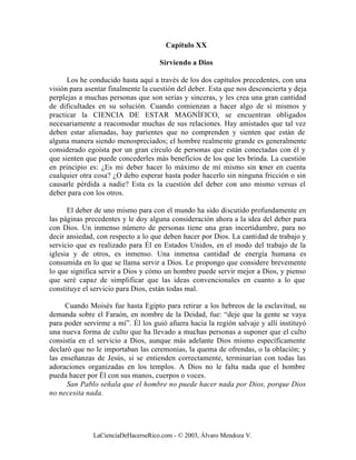 Capítulo XX

                                    Sirviendo a Dios

      Los he conducido hasta aquí a través de los dos capítulos precedentes, con una
visión para asentar finalmente la cuestión del deber. Esta que nos desconcierta y deja
perplejas a muchas personas que son serias y sinceras, y les crea una gran cantidad
de dificultades en su solución. Cuando comienzan a hacer algo de sí mismos y
practicar la CIENCIA DE ESTAR MAGNÍFICO, se encuentran obligados
necesariamente a reacomodar muchas de sus relaciones. Hay amistades que tal vez
deben estar alienadas, hay parientes que no comprenden y sienten que están de
alguna manera siendo menospreciados; el hombre realmente grande es generalmente
considerado egoísta por un gran círculo de personas que están conectadas con él y
que sienten que puede concederles más beneficios de los que les brinda. La cuestión
en principio es: ¿Es mi deber hacer lo máximo de mí mismo sin tener en cuenta
cualquier otra cosa? ¿O debo esperar hasta poder hacerlo sin ninguna fricción o sin
causarle pérdida a nadie? Esta es la cuestión del deber con uno mismo versus el
deber para con los otros.

      El deber de uno mismo para con el mundo ha sido discutido profundamente en
las páginas precedentes y le doy alguna consideración ahora a la idea del deber para
con Dios. Un inmenso número de personas tiene una gran incertidumbre, para no
decir ansiedad, con respecto a lo que deben hacer por Dios. La cantidad de trabajo y
servicio que es realizado para Él en Estados Unidos, en el modo del trabajo de la
iglesia y de otros, es inmenso. Una inmensa cantidad de energía humana es
consumida en lo que se llama servir a Dios. Le propongo que considere brevemente
lo que significa servir a Dios y cómo un hombre puede servir mejor a Dios, y pienso
que seré capaz de simplificar que las ideas convencionales en cuanto a lo que
constituye el servicio para Dios, están todas mal.

     Cuando Moisés fue hasta Egipto para retirar a los hebreos de la esclavitud, su
demanda sobre el Faraón, en nombre de la Deidad, fue: “deje que la gente se vaya
para poder servirme a mí”. Él los guió afuera hacia la región salvaje y allí instituyó
una nueva forma de culto que ha llevado a muchas personas a suponer que el culto
consistía en el servicio a Dios, aunque más adelante Dios mismo específicamente
declaró que no le importaban las ceremonias, la quema de ofrendas, o la oblación; y
las enseñanzas de Jesús, si se entienden correctamente, terminarían con todas las
adoraciones organizadas en los templos. A Dios no le falta nada que el hombre
pueda hacer por Él con sus manos, cuerpos o voces.
      San Pablo señala que el hombre no puede hacer nada por Dios, porque Dios
no necesita nada.




              LaCienciaDeHacerseRico.com - © 2003, Álvaro Mendoza V.
 