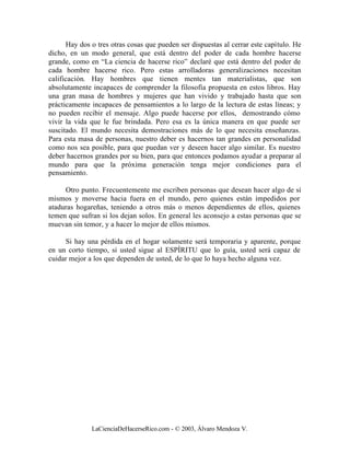 Hay dos o tres otras cosas que pueden ser dispuestas al cerrar este capítulo. He
dicho, en un modo general, que está dentro del poder de cada hombre hacerse
grande, como en “La ciencia de hacerse rico” declaré que está dentro del poder de
cada hombre hacerse rico. Pero estas arrolladoras generalizaciones necesitan
calificación. Hay hombres que tienen mentes tan materialistas, que son
absolutamente incapaces de comprender la filosofía propuesta en estos libros. Hay
una gran masa de hombres y mujeres que han vivido y trabajado hasta que son
prácticamente incapaces de pensamientos a lo largo de la lectura de estas líneas; y
no pueden recibir el mensaje. Algo puede hacerse por ellos, demostrando cómo
vivir la vida que le fue brindada. Pero esa es la única manera en que puede ser
suscitado. El mundo necesita demostraciones más de lo que necesita enseñanzas.
Para esta masa de personas, nuestro deber es hacernos tan grandes en personalidad
como nos sea posible, para que puedan ver y deseen hacer algo similar. Es nuestro
deber hacernos grandes por su bien, para que entonces podamos ayudar a preparar al
mundo para que la próxima generación tenga mejor condiciones para el
pensamiento.

     Otro punto. Frecuentemente me escriben personas que desean hacer algo de sí
mismos y moverse hacia fuera en el mundo, pero quienes están impedidos por
ataduras hogareñas, teniendo a otros más o menos dependientes de ellos, quienes
temen que sufran si los dejan solos. En general les aconsejo a estas personas que se
muevan sin temor, y a hacer lo mejor de ellos mismos.

     Si hay una pérdida en el hogar solamente será temporaria y aparente, porque
en un corto tiempo, si usted sigue al ESPÍRITU que lo guía, usted será capaz de
cuidar mejor a los que dependen de usted, de lo que lo haya hecho alguna vez.




              LaCienciaDeHacerseRico.com - © 2003, Álvaro Mendoza V.
 
