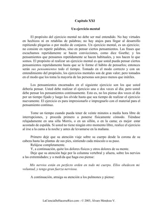 Capítulo XXI

                                   Un ejercicio mental

      El propósito del ejercicio mental no debe ser mal entendido. No hay virtudes
en hechizos ni en retahílas de palabras; no hay atajos para llegar al desarrollo
repitiendo plegarias o por medio de conjuros. Un ejercicio mental, es un ejercicio;
no consiste en repetir palabras, sino en pensar ciertos pensamientos. Las frases que
escuchamos repetidamente se hacen convicciones, como dice Goethe; y los
pensamientos que pensamos repetidamente se hacen habituales, y nos hacen lo que
somos. El propósito al realizar un ejercicio mental es que usted pueda pensar ciertos
pensamientos repetidamente hasta que se le forme el hábito de pensarlos; entonces
serán sus pensamientos todo el tiempo. Tomado en el modo correcto y con un
entendimiento del propósito, los ejercicios mentales son de gran valor; pero tomados
en el modo que los toma la mayoría de las personas son poco menos que inútiles.

     Los pensamientos encarnados en el siguiente ejercicio son los que usted
debería pensar. Usted debe realizar el ejercicio una o dos veces al día; pero usted
debe pensar los pensamientos continuamente. Esto es, no los piense dos veces al día
por un tiempo fijado y luego los olvide hasta que sea tiempo de realizar el ejercicio
nuevamente. El ejercicio es para impresionarlo e impregnarlo con el material para el
pensamiento continuo.

       Tome un tiempo cuando pueda tener de veinte minutos a media hora libre de
interrupciones, y proceda primero a ponerse físicamente cómodo. Tiéndase
relajadamente en una silla Morris, o en un sillón, o en la cama; es mejor estar
acostado de espalda. Si usted no tiene ningún otro momento libre, realice el ejercicio
al irse a la cama a la noche y antes de levantarse en la mañana.

       Primero deje que su atención viaje sobre su cuerpo desde la corona de su
cabeza hasta las plantas de sus pies, sintiendo cada músculo a su paso.
       Relájese completamente.
       Y, a continuación, quite los dolores físicos y otros dolores de su mente.
       Deje que su atención baje por la columna vertebral y afuera, sobre los nervios
a las extremidades; y a medi da que haga eso piense:

     Mis nervios están en perfecto orden en todo mi cuerpo. Ellos obedecen mi
voluntad, y tengo gran fuerza nerviosa.

     A continuación, atraiga su atención a los pulmones y piense:




              LaCienciaDeHacerseRico.com - © 2003, Álvaro Mendoza V.
 
