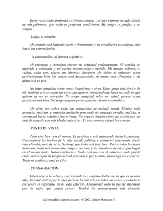 Estoy respirando profunda y silenciosamente, y el aire ingresa en cada célula
de mis pulmones; que están en perfectas condiciones. Mi sangre se purifica y se
limpia.

     Luego, al corazón:

     Mi corazón está latiendo fuerte y firmemente, y mi circulación es perfecta, aún
hasta las extremidades.

      A continuación, al sistema digestivo:

     Mi estomago e intestinos ejercen su actividad perfectamente. Mi comida es
digerida y asimilada y mi cuerpo reconstruido y nutrido. Mi hígado, riñones, y
vejiga, cada uno, ejerce sus diversas funciones sin dolor ni esfuerzo; estoy
perfectamente bien. Mi cuerpo está descansando, mi mente esta silenciosa, y mi
alma está en paz.

      No tengo ansiedad sobre temas financieras y otros. Dios, quien está dentro de
mí, también está en todas las cosas que quiero, impulsándolas hasta mí; todo lo que
quiero ya me es otorgado. No tengo ansiedad sobre mi salud, porque estoy
perfectamente bien. No tengo ninguna preocupación o temor en absoluto.

      Me elevo por sobre todas las tentaciones de maldad moral. Elimino toda
avaricia, egoísmo, y estrecha ambición personal; no sostengo envidia, malicia, o
enemistad hacia ningún alma viviente. No seguiré ningún curso de acción que no
esté de acuerdo con mis ideales más altos. Yo soy correcto y haré lo correcto.

     PUNTO DE VISTA

      Todo está bien con el mundo. Es perfecto y está avanzando hacia la plenitud.
Contemplaré los hechos de la vida social, política, e industrial únicamente desde
este elevado punto de vista. Sostengo que todo está muy bien. Veré a todos los seres
humanos, todos mis conocidos, amigos, vecinos, y los miembros de mi propio hogar
en el mismo modo. Todos son buenos. Nada está mal con el universo; nada puede
estar mal excepto mi propia actitud personal y, por lo tanto, mantengo eso correcto.
Toda mi confianza está en Dios.

     CONSAGRACIÓN

      Obedeceré a mi alma y seré verdadero a aquello dentro de mí que es lo más
alto, buscaré dentro por la idea pura de lo correcto en todas las cosas, y cuando lo
encuentre lo expresaré en mi vida exterior. Abandonaré todo lo que he superado
por lo mejor que pueda pensar. Tendré los pensamientos más elevados


              LaCienciaDeHacerseRico.com - © 2003, Álvaro Mendoza V.
 