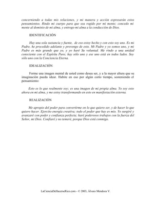concerniendo a todas mis relaciones, y mi manera y acción expresarán estos
pensamientos. Rindo mi cuerpo para que sea regido por mi mente; concedo mi
mente al dominio de mi alma, y entrego mi alma a la conducción de Dios.

     IDENTIFICACIÓN

      Hay una sola sustancia y fuente, de eso estoy hecho y con esto soy uno. Es mi
Padre, he procedido adelante y provengo de esto. Mi Padre y yo somos uno, y mi
Padre es más grande que yo, y yo haré Su voluntad. Me rindo a una unidad
consciente con el Espíritu Puro; hay sólo uno y ese uno está en todos lados. Soy
sólo uno con la Conciencia Eterna.

     IDEALIZACIÓN

     Forme una imagen mental de usted como desea ser, y a la mayor altura que su
imaginación pueda idear. Habite en eso por algún corto tiempo, sosteniendo el
pensamiento:

    Esto es lo que realmente soy; es una imagen de mi propia alma. Yo soy esto
ahora en mi alma, y me estoy transformando en esto en manifestación externa.

     REALIZACIÓN

     Me apropio del poder para convertirme en lo que quiero ser, y de hacer lo que
quiero hacer. Ejercito energía creativa; todo el poder que hay es mío. Yo surgiré y
avanzaré con poder y confianza perfecta; haré poderosos trabajos con la fuerza del
Señor, mi Dios. Confiaré y no temeré, porque Dios está conmigo.




              LaCienciaDeHacerseRico.com - © 2003, Álvaro Mendoza V.
 