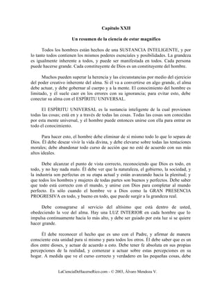 Capítulo XXII

                      Un resumen de la ciencia de estar magnífico

      Todos los hombres están hechos de una SUSTANCIA INTELIGENTE, y por
lo tanto todos contienen los mismos poderes esenciales y posibilidades. La grandeza
es igualmente inherente a todos, y puede ser manifestada en todos. Cada persona
puede hacerse grande. Cada constituyente de Dios es un constituyente del hombre.

      Muchos pueden superar la herencia y las circunstancias por medio del ejercicio
del poder creativo inherente del alma. Si él va a convertirse en algo grande, el alma
debe actuar, y debe gobernar al cuerpo y a la mente. El conocimiento del hombre es
limitado, y él suele caer en los errores con su ignorancia; para evitar esto, debe
conectar su alma con el ESPÍRITU UNIVERSAL.

      El ESPÍRITU UNIVERSAL es la sustancia inteligente de la cual provienen
todas las cosas; está en y a través de todas las cosas. Todas las cosas son conocidas
por esta mente universal, y el hombre puede entonces unirse con ella para entrar en
todo el conocimiento.

       Para hacer esto, el hombre debe eliminar de sí mismo todo lo que lo separa de
Dios. Él debe desear vivir la vida divina, y debe elevarse sobre todas las tentaciones
morales; debe abandonar todo curso de acción que no esté de acuerdo con sus más
altos ideales.

      Debe alcanzar el punto de vista correcto, reconociendo que Dios es todo, en
todo, y no hay nada malo. Él debe ver que la naturaleza, el gobierno, la sociedad, y
la industria son perfectas en su etapa actual y están avanzando hacia la plenitud; y
que todos los hombres y mujeres de todas partes son buenos y perfectos. Debe saber
que todo está correcto con el mundo, y unirse con Dios para completar al mundo
perfecto. Es sólo cuando el hombre ve a Dios como la GRAN PRESENCIA
PROGRESIVA en todo, y bueno en todo, que puede surgir a la grandeza real.

      Debe consagrarse al servicio del altísimo que está dentro de usted,
obedeciendo la voz del alma. Hay una LUZ INTERIOR en cada hombre que lo
impulsa continuamente hacia lo más alto, y debe ser guiado por esta luz si se quiere
hacer grande.

      Él debe reconocer el hecho que es uno con el Padre, y afirmar de manera
consciente esta unidad para sí mismo y para todos los otros. Él debe saber que es un
dios entre dioses, y actuar de acuerdo a esto. Debe tener fe absoluta en sus propias
percepciones de la realidad, y comenzar a actuar sobre estas percepciones en su
hogar. A medida que ve el curso correcto y verdadero en las pequeñas cosas, debe


              LaCienciaDeHacerseRico.com - © 2003, Álvaro Mendoza V.
 