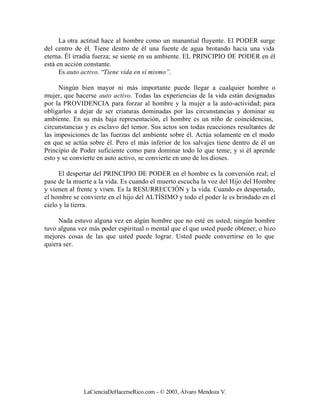 La otra actitud hace al hombre como un manantial fluyente. El PODER surge
del centro de él. Tiene dentro de él una fuente de agua brotando hacia una vida
eterna. Él irradia fuerza; se siente en su ambiente. EL PRINCIPIO DE PODER en él
está en acción constante.
      Es auto activo. “Tiene vida en sí mismo”.

     Ningún bien mayor ni más importante puede llegar a cualquier hombre o
mujer, que hacerse auto activo. Todas las experiencias de la vida están designadas
por la PROVIDENCIA para forzar al hombre y la mujer a la auto-actividad; para
obligarlos a dejar de ser criaturas dominadas por las circunstancias y dominar su
ambiente. En su más baja representación, el hombre es un niño de coincidencias,
circunstancias y es esclavo del temor. Sus actos son todas reacciones resultantes de
las imposiciones de las fuerzas del ambiente sobre él. Actúa solamente en el modo
en que se actúa sobre él. Pero el más inferior de los salvajes tiene dentro de él un
Principio de Poder suficiente como para dominar todo lo que teme; y si él aprende
esto y se convierte en auto activo, se convierte en uno de los dioses.

      El despertar del PRINCIPIO DE PODER en el hombre es la conversión real; el
pase de la muerte a la vida. Es cuando el muerto escucha la voz del Hijo del Hombre
y vienen al frente y viven. Es la RESURRECCIÓN y la vida. Cuando es despertado,
el hombre se convierte en el hijo del ALTÍSIMO y todo el poder le es brindado en el
cielo y la tierra.

     Nada estuvo alguna vez en algún hombre que no esté en usted; ningún hombre
tuvo alguna vez más poder espiritual o mental que el que usted puede obtener, o hizo
mejores cosas de las que usted puede lograr. Usted puede convertirse en lo que
quiera ser.




              LaCienciaDeHacerseRico.com - © 2003, Álvaro Mendoza V.
 