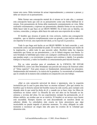 tomar este curso. Debe terminar de actuar impensadamente y comenzar a pensar; y
debe ser sincero en su pensamiento.

      Debe formar una concepción mental de sí mismo en lo más alto, y sostener
esta concepción hasta que esté en su pensamiento como una forma habitual de sí
mismo. Este pensamiento de forma debe mantenerlo constantemente en vista. Debe
realizarlo externamente y expresar ese pensamiento, dándole forma en sus acciones.
Debe hacer todo lo que hace en un GRAN MODO. En el trato con su familia, sus
vecinos, conocidos, y amigos, debe hacer de cada acto una expresión de su ideal.

      El hombre que alcanza el punto de vista correcto, realiza una consagración
completa, que se idealiza completamente como un grande, y que realiza cada acto,
sin importar lo trivial, una expresión del ideal, ya ha logrado la grandeza.

      Todo lo que haga será hecho en un GRAN MODO. Se hará conocido, y será
reconocido como una personalidad de poder. Él recibirá conocimiento por medio de
la inspiración, y sabrá todo lo que necesite saber. Recibirá todas las riquezas
materiales que forme en sus pensamientos, y no le faltará ninguna cosa buena. Le
será brindada la habilidad para tratar con cualquier combinación de circunstancias
que puedan surgir, y su crecimiento y progreso será continuo y rápido. Los grandes
trabajos lo buscarán, y todos los hombres se entusiasmarán para hacerle honores.

      Por su valor peculiar para el estudiante de la CIENCIA DE ESTAR
MAGNÍFICO, cierro este libro brindando una porción del ensayo de Emerson sobre
el “Alma superior”. Este gran ensayo es fundamental, demostrando los principios
fundamentales del monismo y la ciencia de la grandeza. Le recomiendo al estudiante
que lo estudie de la manera más cuidadosa en conjunción con este trabajo.

     _______________________

      ¿Qué es esta sensación universal de deseo e ignorancia, sino la exquisita
insinuación por la cual la gran alma hace su enorme reclamo? ¿Por qué sienten los
hombres que la historia natural del hombre nunca ha sido escrita, pero siempre está
dejando atrás lo que usted ha dicho de él, y cuando eso se hace viejo, los libros de
metafísica no tienen valor? La filosofía de seis mil años no ha buscado en las
cámaras y revistas del alma. En sus experimentos siempre ha permanecido, en el
último análisis, un residuo que no se resolvía. El hombre es un arroyo cuya fuente
está escondida. Siempre nuestro ser está descendiendo en nosotros desde no
sabemos dónde. La calculadora más exacta no tiene presciencia que algo
incalculable no pueda impedir el próximo momento. Yo estoy obligado en cada
momento a reconocer un origen más alto para los eventos de la voluntad que
denomino mía.



              LaCienciaDeHacerseRico.com - © 2003, Álvaro Mendoza V.
 