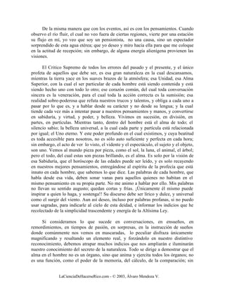 De la misma manera que con los eventos, así es con los pensamientos. Cuando
observo el río fluir, el cual no veo fuera de ciertas regiones, vierte por una estación
su flujo en mí, yo veo que soy un pensionista, no una causa, sino un espectador
sorprendido de esta agua etérea; que yo deseo y miro hacia ella para que me coloque
en la actitud de recepción; sin embargo, de alguna energía alienígena provienen las
visiones.

      El Critico Supremo de todos los errores del pasado y el presente, y el único
profeta de aquellos que debe ser, es esa gran naturaleza en la cual descansamos,
mientras la tierra yace en los suaves brazos de la atmósfera; esa Unidad, esa Alma
Superior, con la cual el ser particular de cada hombre está siendo contenida y está
siendo hecho uno con todo lo otro; ese corazón común, del cual toda conversación
sincera es la veneración, para el cual toda la acción correcta es la sumisión; esa
realidad sobre-poderosa que refuta nuestros trucos y talentos, y obliga a cada uno a
pasar por lo que es, y a hablar desde su carácter y no desde su lengua; y la cual
tiende cada vez más a intentar pasar a nuestros pensamientos y manos, y convertirse
en sabiduría, y virtud, y poder, y belleza. Vivimos en sucesión, en división, en
partes, en partículas. Mientras tanto, dentro del hombre está el alma de todo; el
silencio sabio; la belleza universal, a la cual cada parte y partícula está relacionada
por igual; el Uno eterno. Y este poder profundo en el cual existimos, y cuya beatitud
es toda accesible para nosotros, no es sólo auto suficiente y perfecta en cada hora;
sin embargo, el acto de ver lo visto, el vidente y el espectáculo, el sujeto y el objeto,
son uno. Vemos al mundo pieza por pieza, como el sol, la luna, el animal, el árbol;
pero el todo, del cual estas son piezas brillando, es el alma. Es solo por la visión de
esa Sabiduría, que el horóscopo de las edades puede ser leído, y es solo recayendo
en nuestros mejores pensamientos, entregándose al espíritu de la profecía que está
innato en cada hombre, que sabemos lo que dice. Las palabras de cada hombre, que
habla desde esa vida, deben sonar vanas para aquellos quienes no habitan en el
mismo pensamiento en su propia parte. No me animo a hablar por ello. Mis palabras
no llevan su sentido augusto; quedan cortas y frías. ¡Únicamente él mismo puede
inspirar a quien lo haga, y sostenga!! Su discurso debe ser lírico y dulce, y universal
como el surgir del viento. Aun así deseo, incluso por palabras profanas, si no puedo
usar sagradas, para indicarle al cielo de esta deidad, e informar los indicios que he
recolectado de la simplicidad trascendente y energía de la Altísima Ley.

      Si consideramos lo que sucede en conversaciones, en ensueños, en
remordimientos, en tiempos de pasión, en sorpresas, en la instrucción de sueños
donde comúnmente nos vemos en mascaradas, lo peculiar disfraza únicamente
magnificando y resaltando un elemento real, y forzándolo en nuestro distintivo
reconocimiento, debemos atrapar muchos indicios que nos ampliarán e iluminarán
nuestro conocimiento del secreto de la naturaleza. Todo se dirige a demostrar que el
alma en el hombre no es un órgano, sino que anima y ejercita todos los órganos; no
es una función, como el poder de la memoria, del cálculo, de la comparación; sin


               LaCienciaDeHacerseRico.com - © 2003, Álvaro Mendoza V.
 