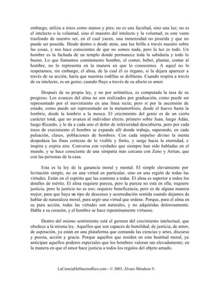 embargo, utiliza a éstos como manos y pies; no es una facultad, sino una luz; no es
el intelecto o la voluntad, sino el maestro del intelecto y la voluntad; es este vasto
trasfondo de nuestro ser, en el cual yacen, una inmensidad no poseída y que no
puede ser poseída. Desde dentro o desde atrás, una luz brilla a través nuestro sobre
las cosas, y nos hace conscientes de que no somos nada, pero la luz es todo. Un
hombre es la fachada de un templo donde permanece toda la sabiduría y todo lo
bueno. Lo que llamamos comúnmente hombre, el comer, beber, plantar, contar al
hombre, no lo representa en la manera en que lo conocemos. A aquel no lo
respetamos; sin embargo, el alma, de la cual él es órgano, si la dejara aparecer a
través de su acción, haría que nuestras rodillas se doblaran. Cuando respira a través
de su intelecto, es un genio; cuando fluye a través de su afecto es amor.

      Después de su propia ley, y no por aritmética, es computada la tasa de su
progreso. Los avances del alma no son realizados por graduación, como puede ser
representado por el movimiento en una línea recta; pero sí por la ascensión de
estado, como puede ser representado en la metamorfosis, desde el huevo hasta la
lombriz, desde la lombriz a la mosca. El crecimiento del genio es de un cierto
carácter total, que no avanza al individuo electo, primero sobre Juan, luego Adán,
luego Ricardo, y le da a cada uno el dolor de inferioridad descubierta, pero por cada
trazo de crecimiento el hombre se expande allí donde trabaja, superando, en cada
pulsación, clases, poblaciones de hombres. Con cada impulso divino la mente
despedaza las finas cortezas de lo visible y finito, y surge hacia la eternidad, e
inspira y expira aire. Conversa con verdades que siempre han sido habladas en el
mundo, y se hace consciente de una simpatía más cercana con Zeno y Arrian, que
con las personas de la casa.

       Esta es la ley de la ganancia moral y mental. El simple elevamiento por
levitación simple, no en una virtud en particular, sino en una región de todas las
virtudes. Están en el espíritu que las contiene a todas. El alma es superior a todos los
detalles de mérito. El alma requiere pureza, pero la pureza no está en ella; requiere
justicia, pero la justicia no es eso; requiere beneficencia, pero es de alguna manera
mejor; para que haya un tipo de descenso y acomodación sentida cuando dejamos de
hablar de naturaleza moral, para urgir una virtud que ordene. Porque, para el alma en
su pura acción, todas las virtudes son naturales, y no adquiridas dolorosamente.
Hable a su corazón, y el hombre se hace repentinamente virtuoso.

      Dentro del mismo sentimiento está el germen del crecimiento intelectual, que
obedece a la misma ley. Aquellos que son capaces de humildad, de justicia, de amor,
de aspiración, ya están en una plataforma que comanda las ciencias y artes, discurso
y poesía, acción y gracia. Porque aquellos que residen en esta beatitud moral, ya
anticipan aquellos poderes especiales que los hombres valoran tan elevadamente; en
la manera en que el amor hace justicia a todos los regalos del objeto amado.



               LaCienciaDeHacerseRico.com - © 2003, Álvaro Mendoza V.
 