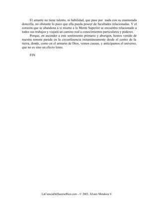 El amante no tiene talento, ni habilidad, que pase por nada con su enamorada
doncella, no obstante lo poco que ella pueda poseer de facultades relacionadas. Y el
corazón que se abandona a sí mismo a la Mente Superior se encuentra relacionado a
todos sus trabajos y viajará un camino real a conocimientos particulares y poderes.
       Porque, en ascender a este sentimiento primario y aborigen, hemos venido de
nuestra remota parada en la circunferencia instantáneamente desde el centro de la
tierra, donde, como en el armario de Dios, vemos causas, y anticipamos el universo,
que no es sino un efecto lento.

     FIN




              LaCienciaDeHacerseRico.com - © 2003, Álvaro Mendoza V.
 