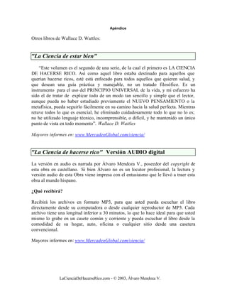 Apéndice

Otros libros de Wallace D. Wattles:


"La Ciencia de estar bien"
    “Este volumen es el segundo de una serie, de la cual el primero es LA CIENCIA
DE HACERSE RICO. Así como aquel libro estaba destinado para aquellos que
querían hacerse ricos, esté está enfocado para todos aquellos que quieren salud, y
que desean una guía práctica y manejable, no un tratado filosófico. Es un
instrumento para el uso del PRINCIPIO UNIVERSAL de la vida, y mi esfuerzo ha
sido el de tratar de explicar todo de un modo tan sencillo y simple que el lector,
aunque pueda no haber estudiado previamente el NUEVO PENSAMIENTO o la
metafísica, pueda seguirlo fácilmente en su camino hacia la salud perfecta. Mientras
retuve todos lo que es esencial, he eliminado cuidadosamente todo lo que no lo es;
no he utilizado lenguaje técnico, incomprensible, o difícil, y he mantenido un único
punto de vista en todo momento”. Wallace D. Wattles

Mayores informes en: www.MercadeoGlobal.com/ciencia/


"La Ciencia de hacerse rico" Versión AUDIO digital
La versión en audio es narrada por Álvaro Mendoza V., poseedor del copyright de
esta obra en castellano. Si bien Álvaro no es un locutor profesional, la lectura y
versión audio de esta Obra viene impresa con el entusiasmo que le llevó a traer esta
obra al mundo hispano.

¿Qué recibirá?

Recibirá los archivos en formato MP3, para que usted pueda escuchar el libro
directamente desde su computadora o desde cualquier reproductor de MP3. Cada
archivo tiene una longitud inferior a 30 minutos, lo que lo hace ideal para que usted
mismo lo grabe en un casete común y corriente y pueda escuchar el libro desde la
comodidad de su hogar, auto, oficina o cualquier sitio desde una casetera
convencional.

Mayores informes en: www.MercadeoGlobal.com/ciencia/




              LaCienciaDeHacerseRico.com - © 2003, Álvaro Mendoza V.
 