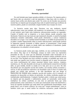 Capítulo II

                                Herencia y oportunidad

     No está limitado para lograr grandeza debido a la herencia. No importa quién o
qué hayan sido sus ancestros o qué tan ignorantes o baja haya sido su estatus, el
camino hacia arriba está abierto para usted. No existe eso de heredar una posición
mental fija; no importa qué tan pequeño haya sido el capital mental que recibimos de
nuestros padres, puede ser aumentado; ningún hombre nace incapaz de crecer.

      La herencia cuenta para algo. Nacemos con una tendencia mental
subconsciente; como, por ejemplo, una tendencia a la melancolía, o a la cobardía, o
al mal carácter; pero todas estas tendencias subconscientes pueden ser superadas.
Cuando el hombre real se despierta y va hacia delante, puede arrojarlos muy
fácilmente. Nada de este tipo tiene por qué mantenerlo decaído; si usted ha heredado
tendencias mentales indeseables, usted puede eliminarlas y colocar tendencias
deseables en su lugar. Una cualidad mental heredada es un hábito de pensamiento de
su padre o madre impresionado sobre su mente subconsciente; usted puede sustituir
la impresión opuesta formando el hábito opuesto al pensamiento. Usted puede
sustituir un hábito de alegría en donde había una tendencia al desaliento; puede
sobreponerse a la cobardía o al mal carácter.

     La herencia puede contar para algo, también, en una conformación heredada
del cráneo. Hay algo en la frenología, aunque no tanto como sus exponentes
pretenden de ella; es cierto que las diferentes facultades están localizadas en el
cerebro, y que el poder de la facultad depende del número células cerebrales activas
en esa área. Una facultad cuya área cerebral es grande, es probable que actúe con
más poder que aquella cuya sección craneal es pequeña; por lo tanto, las personas
con cierta conformación del cráneo muestran talento como músicos, oradores,
mecánicos, etc. Ha sido discutido esto de que la conformación craneal de un hombre
debe, en gran medida, decidir su estado en la vida, pero eso es un error. Ha sido
descubierto que una pequeña sección del cerebro, con muchas células excelentes y
activas, le dan tan poderosa expresión a las facultados como lo hace el cerebro más
grande con células más groseras; y ha sido descubierto que por dirigir el
PRINCIPIO DE PODER hacia cualquier sección del cerebro, con la voluntad y el
propósito de desarrollar un talento en particular, las células cerebrales pueden ser
multiplicadas indefinidamente. Cualquier facultad, poder o talento que usted posea,
no importa qué tan pequeño o rudimentario, puede ser aumentado; usted puede
multiplicar las células cerebrales en esta área en particular hasta que actúe
poderosamente como usted desea. Es cierto que usted puede actuar más fácilmente a
través de aquellas facultades que están ahora más grandemente desarrolladas; usted
puede hacer, con el menor esfuerzo, las cosas que “surgen naturalmente”; pero es
también cierto que si usted realiza los esfuerzos necesarios, puede desarrollar


              LaCienciaDeHacerseRico.com - © 2003, Álvaro Mendoza V.
 