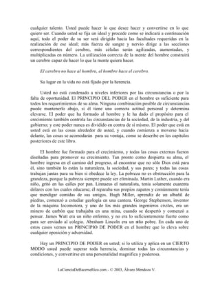 cualquier talento. Usted puede hacer lo que desee hacer y convertirse en lo que
quiere ser. Cuando usted se fija un ideal y procede como se indicará a continuación
aquí, todo el poder de su ser será dirigido hacia las facultades requeridas en la
realización de ese ideal; más fuerza de sangre y nervio dirige a las secciones
correspondientes del cerebro, más células serán agilizadas, aumentadas, y
multiplicadas en número. La utilización correcta de la mente del hombre construirá
un cerebro capaz de hacer lo que la mente quiera hacer.

     El cerebro no hace al hombre, el hombre hace el cerebro.

     Su lugar en la vida no está fijado por la herencia.

      Usted no está condenado a niveles inferiores por las circunstancias o por la
falta de oportunidad. El PRINCIPIO DEL PODER en el hombre es suficiente para
todos los requerimientos de su alma. Ninguna combinación posible de circunstancias
puede mantenerlo abajo, si él tiene una correcta actitud personal y determina
elevarse. El poder que ha formado al hombre y le ha dado el propósito para el
crecimiento también controla las circunstancias de la sociedad, de la industria, y del
gobierno; y este poder nunca es dividido en contra de sí mismo. El poder que está en
usted está en las cosas alrededor de usted, y cuando comienza a moverse hacia
delante, las cosas se acomodarán para su ventaja, como se describe en los capítulos
posteriores de este libro.

      El hombre fue formado para el crecimiento, y todas las cosas externas fueron
diseñadas para promover su crecimiento. Tan pronto como despierta su alma, el
hombre ingresa en el camino del progreso, al encontrar que no sólo Dios está para
él, sino también lo están la naturaleza, la sociedad, y sus pares; y todas las cosas
trabajan juntas para su bien si obedece la ley. La pobreza no es obstrucción para la
grandeza, porque la pobreza siempre puede ser eliminada. Martin Luther, cuando era
niño, gritó en las calles por pan. Linnaeus el naturalista, tenía solamente cuarenta
dólares con los cuales educarse; él reparaba sus propios zapatos y comúnmente tenía
que mendigar comidas de sus amigos. Hugh Miller, aprendiz de un albañil de
piedras, comenzó a estudiar geología en una cantera. George Stephenson, inventor
de la máquina locomotora, y uno de los más grandes ingenieros civiles, era un
minero de carbón que trabajaba en una mina, cuando se despertó y comenzó a
pensar. James Watt era un niño enfermo, y no era lo suficientemente fuerte como
para ser enviado al colegio. Abraham Lincoln era un niño pobre. En cada uno de
estos casos vemos un PRINCIPIO DE PODER en el hombre que lo eleva sobre
cualquier oposición y adversidad.

    Hay un PRINCIPIO DE PODER en usted; si lo utiliza y aplica en un CIERTO
MODO usted puede superar toda herencia, dominar todas las circunstancias y
condiciones, y convertirse en una personalidad magnifica y poderosa.


              LaCienciaDeHacerseRico.com - © 2003, Álvaro Mendoza V.
 