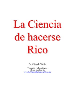 La Ciencia
de hacerse
   Rico
       Por Wallace D. Wattles

     Traducido y adaptado por:
        Álvaro Mendoza V.
  www.LaCienciaDeHacerseRico.com
 