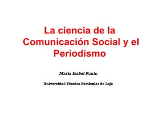 La ciencia de la  Comunicaci ón Social y el Periodismo   Mar ía Isabel Punín   Universidad Técnica Particular de Loja   