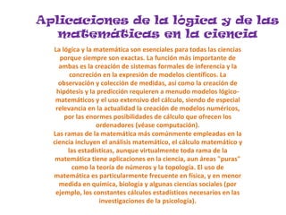 Aplicaciones de la lógica y de las
matemáticas en la ciencia
La lógica y la matemática son esenciales para todas las ciencias
porque siempre son exactas. La función más importante de
ambas es la creación de sistemas formales de inferencia y la
concreción en la expresión de modelos científicos. La
observación y colección de medidas, así como la creación de
hipótesis y la predicción requieren a menudo modelos lógico-
matemáticos y el uso extensivo del cálculo, siendo de especial
relevancia en la actualidad la creación de modelos numéricos,
por las enormes posibilidades de cálculo que ofrecen los
ordenadores (véase computación).
Las ramas de la matemática más comúnmente empleadas en la
ciencia incluyen el análisis matemático, el cálculo matemático y
las estadísticas, aunque virtualmente toda rama de la
matemática tiene aplicaciones en la ciencia, aun áreas "puras"
como la teoría de números y la topología. El uso de
matemática es particularmente frecuente en física, y en menor
medida en química, biología y algunas ciencias sociales (por
ejemplo, los constantes cálculos estadísticos necesarios en las
investigaciones de la psicología).
 