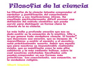 s
e
Filosofía de la ciencia
La filosofía de la ciencia intenta comprender el
carácter y justificación del conocimiento
científico y sus implicaciones éticas. Ha
resultado particularmente difícil proveer una
definición del método científico que pueda
servir para distinguir en forma clara la
ciencia de la no ciencia.
La más bella y profunda emoción que nos es
dado sentir es la sensación de lo místico. Ella e
la que genera toda verdadera ciencia. El hombr
que desconoce esa emoción, que es incapaz de
maravillarse y sentir el encanto y el asombro,
está prácticamente muerto. Saber que aquello
que para nosotros es impenetrable realmente
existe, que se manifiesta como la más alta
sabiduría y la más radiante belleza, sobre la
cual nuestras embotadas facultades sólo
pueden comprender en sus formas más
primitivas. Ese conocimiento, esa sensación, es
la verdadera religión.
Albert Einstein
 