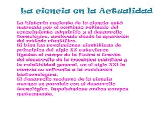 La ciencia en la Actualidad
La historia reciente de la ciencia está
marcada por el continuo refinado del
conocimiento adquirido y el desarrollo
tecnológico, acelerado desde la aparición
del método científico.
Si bien las revoluciones científicas de
principios del siglo XX estuvieron
ligadas al campo de la física a través
del desarrollo de la mecánica cuántica y
la relatividad general, en el siglo XXI la
ciencia se enfrenta a la revolución
biotecnológica.
El desarrollo moderno de la ciencia
avanza en paralelo con el desarrollo
tecnológico, impulsándose ambos campos
mutuamente.
 