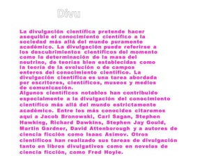 La divulgación científica pretende hacer
asequible el conocimiento científico a la
sociedad más allá del mundo puramente
académico. La divulgación puede referirse a
los descubrimientos científicos del momento
como la determinación de la masa del
neutrino, de teorías bien establecidas como
la teoría de la evolución o de campos
enteros del conocimiento científico. La
divulgación científica es una tarea abordada
por escritores, científicos, museos y medios
de comunicación.
Algunos científicos notables han contribuido
especialmente a la divulgación del conocimiento
científico más allá del mundo estrictamente
académico. Entre los más conocidos citaremos
aquí a Jacob Bronowski, Carl Sagan, Stephen
Hawking, Richard Dawkins, Stephen Jay Gould,
Martin Gardner, David Attenborough y a autores de
ciencia ficción como Isaac Asimov. Otros
científicos han realizado sus tareas de divulgación
tanto en libros divulgativos como en novelas de
ciencia ficción, como Fred Hoyle.
 