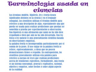 Terminología usada en
ciencias
Los términos modelo, hipótesis, ley y teoría tienen
significados distintos en la ciencia y en el lenguaje
coloquial. Los científicos utilizan el término modelo para
referirse a una descripción de algo, especialmente una que
pueda ser usada para realizar predicciones que puedan ser
sometidas a prueba por experimentación u observación.
Una hipótesis es una afirmación que (aún) no ha sido bien
respaldada o bien que aún no ha sido descartada. Una ley
física o ley natural es una generalización científica basada
en observaciones empíricas.
La palabra teoría es incomprendida particularmente por el
común de la gente. El uso vulgar de la palabra teoría se
refiere, equivocadamente, a ideas que no poseen
demostraciones firmes o respaldo. En contraposición, los
científicos generalmente utilizan esta palabra para
referirse a cuerpos de leyes que realizan predicciones
acerca de fenómenos específicos. Formalmente, una teoría
es un sistema conceptual, general y explicativo, racional,
objetivo y empírico, sobre hechos o sobre algún aspecto
de la realidad
 
