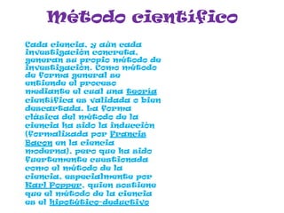 Método científico
Cada ciencia, y aún cada
investigación concreta,
generan su propio método de
investigación. Como método
de forma general se
entiende el proceso
mediante el cual una teoría
científica es validada o bien
descartada. La forma
clásica del método de la
ciencia ha sido la inducción
(formalizada por Francis
Bacon en la ciencia
moderna), pero que ha sido
fuertemente cuestionada
como el método de la
ciencia, especialmente por
Karl Popper, quien sostiene
que el método de la ciencia
es el hipotético-deductivo
 