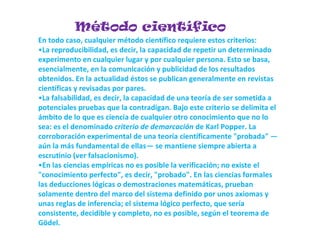 Método científico
En todo caso, cualquier método científico requiere estos criterios:
•La reproducibilidad, es decir, la capacidad de repetir un determinado
experimento en cualquier lugar y por cualquier persona. Esto se basa,
esencialmente, en la comunicación y publicidad de los resultados
obtenidos. En la actualidad éstos se publican generalmente en revistas
científicas y revisadas por pares.
•La falsabilidad, es decir, la capacidad de una teoría de ser sometida a
potenciales pruebas que la contradigan. Bajo este criterio se delimita el
ámbito de lo que es ciencia de cualquier otro conocimiento que no lo
sea: es el denominado criterio de demarcación de Karl Popper. La
corroboración experimental de una teoría científicamente "probada" —
aún la más fundamental de ellas— se mantiene siempre abierta a
escrutinio (ver falsacionismo).
•En las ciencias empíricas no es posible la verificación; no existe el
"conocimiento perfecto", es decir, "probado". En las ciencias formales
las deducciones lógicas o demostraciones matemáticas, prueban
solamente dentro del marco del sistema definido por unos axiomas y
unas reglas de inferencia; el sistema lógico perfecto, que sería
consistente, decidible y completo, no es posible, según el teorema de
Gödel.
 