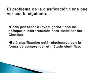 El problema de la clasificación tiene que
ver con lo siguiente:
Cada pensador o investigador tiene un
enfoque o interpretación para clasificar las
Ciencias.
Está clasificación está relacionada con la
forma de comprender el método científico.
 