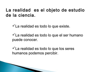 La realidad es el objeto de estudio
de la ciencia.
La realidad es todo lo que existe.
La realidad es todo lo que el ser humano
puede conocer.
La realidad es todo lo que los seres
humanos podemos percibir.
 