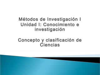 Métodos de Investigación I
Unidad I: Conocimiento e
investigación
Concepto y clasificación de
Ciencias
 