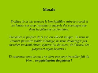 Morale   P rofitez de la vie, trouvez le bon équilibre entre le travail et les loisirs, car trop travailler n'apporte des avantages que dans les fables de La Fontaine. Travaillez et profitez de la vie, car elle est unique.  Si vous ne trouvez pas votre moitié d'orange, ne vous découragez pas, cherchez un demi citron, ajoutez-lui du sucre, de l'alcool, des glaçons et soyez heureux !   Et souvenez-vous de ceci : ne vivre que pour travailler fait du bien...  au patrimoine du patron ! 