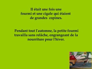 Il était une fois une fourmi et une cigale qui étaient  de grandes  copines.  Pendant tout l'automne, la petite fourmi travailla sans relâche, engrangeant de la nourriture pour l'hiver. 