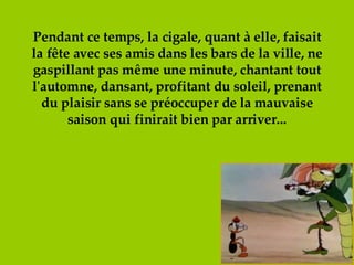 Pendant ce temps, la cigale, quant à elle, faisait la fête avec ses amis dans les bars de la ville, ne gaspillant pas même une minute, chantant tout l'automne, dansant, profitant du soleil, prenant du plaisir sans se préoccuper de la mauvaise saison qui finirait bien par arriver... 