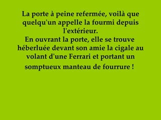 La porte à peine refermée, voilà que quelqu'un appelle la fourmi depuis l'extérieur. En ouvrant la porte, elle se trouve  héberluée devant son amie la cigale au volant d'une Ferrari et portant un somptueux manteau de fourrure !   
