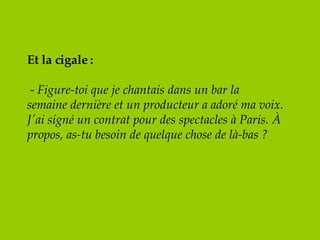 Et la cigale :   -  Figure-toi que je chantais dans un bar la semaine dernière et un producteur a adoré ma voix. J'ai signé un contrat pour des spectacles à Paris. À propos, as-tu besoin de quelque chose de là-bas ? 