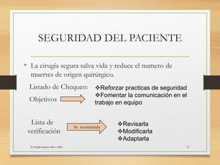 SEGURIDAD DEL PACIENTE
• La cirugía segura salva vida y reduce el numero de
muertes de origen quirúrgico.
Listado de Chequeo:
Objetivos
Lista de
verificación
Reforzar practicas de seguridad
Fomentar la comunicación en el
trabajo en equipo
Se recomienda
Revisarla
Modificarla
Adaptarla
la cirugia segura salva vidas 11
 