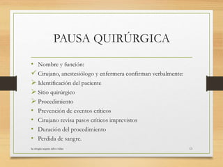 PAUSA QUIRÚRGICA
• Nombre y función:
 Cirujano, anestesiólogo y enfermera confirman verbalmente:
 Identificación del paciente
 Sitio quirúrgico
 Procedimiento
• Prevención de eventos críticos
• Cirujano revisa pasos críticos imprevistos
• Duración del procedimiento
• Perdida de sangre.
la cirugia segura salva vidas 13
 