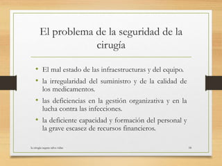 El problema de la seguridad de la
cirugía
• El mal estado de las infraestructuras y del equipo.
• la irregularidad del suministro y de la calidad de
los medicamentos.
• las deficiencias en la gestión organizativa y en la
lucha contra las infecciones.
• la deficiente capacidad y formación del personal y
la grave escasez de recursos financieros.
la cirugia segura salva vidas 18
 