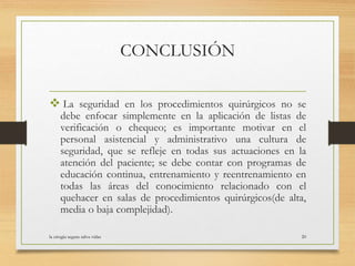 CONCLUSIÓN
 La seguridad en los procedimientos quirúrgicos no se
debe enfocar simplemente en la aplicación de listas de
verificación o chequeo; es importante motivar en el
personal asistencial y administrativo una cultura de
seguridad, que se refleje en todas sus actuaciones en la
atención del paciente; se debe contar con programas de
educación continua, entrenamiento y reentrenamiento en
todas las áreas del conocimiento relacionado con el
quehacer en salas de procedimientos quirúrgicos(de alta,
media o baja complejidad).
la cirugia segura salva vidas 20
 