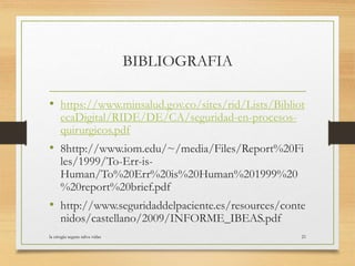 BIBLIOGRAFIA
• https://www.minsalud.gov.co/sites/rid/Lists/Bibliot
ecaDigital/RIDE/DE/CA/seguridad-en-procesos-
quirurgicos.pdf
• 8http://www.iom.edu/~/media/Files/Report%20Fi
les/1999/To-Err-is-
Human/To%20Err%20is%20Human%201999%20
%20report%20brief.pdf
• http://www.seguridaddelpaciente.es/resources/conte
nidos/castellano/2009/INFORME_IBEAS.pdf
la cirugia segura salva vidas 21
 
