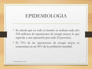 EPIDEMIOLOGIA
• Se calcula que en todo el mundo se realizan cada año
234 millones de operaciones de cirugía mayor, lo que
equivale a una operación por cada 25 personas.
• El 75% de las operaciones de cirugía mayor se
concentran en un 30% de la población mundial.
la cirugia segura salva vidas 3
 