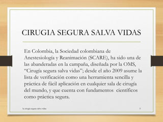 En Colombia, la Sociedad colombiana de
Anestesiología y Reanimación (SCARE), ha sido una de
las abanderadas en la campaña, diseñada por la OMS,
“Cirugía segura salva vidas”; desde el año 2009 asume la
lista de verificación como una herramienta sencilla y
práctica de fácil aplicación en cualquier sala de cirugía
del mundo, y que cuenta con fundamentos científicos
como práctica segura.
la cirugia segura salva vidas 5
CIRUGIA SEGURA SALVA VIDAS
 
