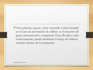 Otra práctica segura y muy conocida a nivel mundial
en el caso de prevención de oblitos es el recuento de
gasas, instrumental y compresas. Esta, llevada a cabo
correctamente, puede disminuir el riesgo de objetos
extraños dentro de los pacientes.
la cirugia segura salva vidas 7
 