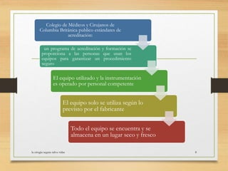 la cirugia segura salva vidas 8
Colegio de Médicos y Cirujanos de
Columbia Británica publico estándares de
acreditación:
un programa de acreditación y formación se
proporciona a las personas que usan los
equipos para garantizar un procedimiento
seguro
El equipo utilizado y la instrumentación
es operado por personal competente
El equipo solo se utiliza según lo
previsto por el fabricante
Todo el equipo se encuentra y se
almacena en un lugar seco y fresco
 