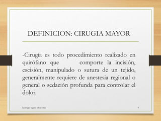 DEFINICION: CIRUGIA MAYOR
-Cirugía es todo procedimiento realizado en
quirófano que comporte la incisión,
escisión, manipulado o sutura de un tejido,
generalmente requiere de anestesia regional o
general o sedación profunda para controlar el
dolor.
la cirugia segura salva vidas 9
 