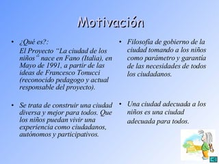 Motivación ¿Qué es?: El Proyecto “La ciudad de los niños” nace en Fano (Italia), en Mayo de 1991, a partir de las ideas de Francesco Tonucci (reconocido pedagogo y actual responsable del proyecto). Se trata de construir una ciudad diversa y mejor para todos. Que los niños puedan vivir una experiencia como ciudadanos, autónomos y participativos. Filosofía de gobierno de la ciudad tomando a los niños como parámetro y garantía de las necesidades de todos los ciudadanos. Una ciudad adecuada a los niños es una ciudad adecuada para todos.   