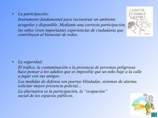 La participación:  Instrumento fundamental para reconstruir un ambiente  acogedor y disponible. Mediante una correcta participación,  los niños viven importantes experiencias de ciudadanía que contribuyen al bienestar de todos.  La seguridad: El tráfico, la contaminación o la presencia de personas peligrosas hace pensar a los adultos que es imposible que un niño baje a la calle a jugar con sus amigos.  Las medidas de defensa son puertas blindadas, sistemas de alarma, solicitar mayor presencia policial...  La alternativa es la participación, la “ocupación”  social de los espacios públicos. 